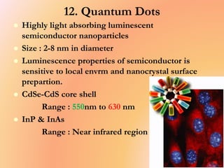 12. Quantum Dots
 Highly light absorbing luminescent
semiconductor nanoparticles
 Size : 2-8 nm in diameter
 Luminescence properties of semiconductor is
sensitive to local envrm and nanocrystal surface
prepartion.
 CdSe-CdS core shell
Range : 550nm to 630 nm
 InP & InAs
Range : Near infrared region
 