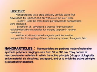 HISTORY
-Nanoparticles as a drug delivery vehicle were first
developed by Spieser and co-workers in the late 1960s.
-In early 1970s the cross linked polyacrylamide nanoparticles
were produced.
-Scheffel et al. developed a process for production of
radiolabelled albumin particles for imaging purpose in nuclear
medicines.
-Widder et al incorporated magnetic particles into the
nanoparticles for targeting of these particles by means of magnetic field.
.
NANOPARTICLES : Nanoparticles are particles made of natural or
synthetic polymers ranging in size from 50 to 500 nm. They consist of
macromolecular materials in which the active principle ( drug or biologically
active material ) is dissolved, entrapped, and or to which the active principle
is adsorbed or attached.
 