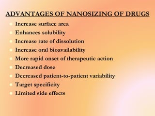 ADVANTAGES OF NANOSIZING OF DRUGS
 Increase surface area
 Enhances solubility
 Increase rate of dissolution
 Increase oral bioavailability
 More rapid onset of therapeutic action
 Decreased dose
 Decreased patient-to-patient variability
 Target specificity
 Limited side effects
 