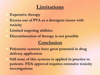 Limitations
 Expensive therapy
 Excess use of PVA as a detergent issues with
toxicity
 Limited targeting abilities
 Discontinuation of therapy is not possible
Conclusion
 Polymeric systems have great potential in drug
delivery application
 Still none of this systems is applied in practice to
patients- FDA approval requires extensive toxicity
investigations
 