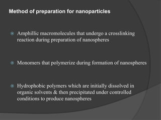Method of preparation for nanoparticles
 Amphillic macromolecules that undergo a crosslinking
reaction during preparation of nanospheres
 Monomers that polymerize during formation of nanospheres
 Hydrophobic polymers which are initially dissolved in
organic solvents & then precipitated under controlled
conditions to produce nanospheres
 