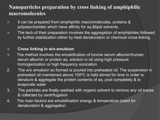 Nanoparticles preparation by cross linking of amphiphilic
macromolecules
 It can be prepared from amphiphilic macromolecules, proteins &
polysaccharides which have affinity for aq.&lipid solvents.
 The tech.of their preparation involves the aggregation of amphiphiles followed
by further stabilization either by heat denaturation or chemical cross linking.
 Cross linking in w/o emulsion
1. The method involves the emulsification of bovine serum albumin/human
serum albumin or protein aq. solution in oil using high pressure
homogenization or high frequency sonication
2. The w/o emulsion so formed is poured into preheated oil. The suspension in
preheated oil maintained above 1000C is held stirred for time in order to
denature & aggregate the protein contents of aq. pool completely & to
evaporate water
3. The particles are finally washed with organic solvent to remove any oil traces
& collected by centrifugation
4. The main factors are emulsification energy & temperature (used for
denaturation & aggregation
 