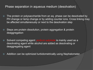 Phase separation in aqueous medium (desolvation)
 The protein or polysaccharide from an aq. phase can be desolvated by
PH change or temp change or by adding counter ions. Cross linking may
be affected simultaneously or next to the desolvation step
 Steps are protein dissolution, protein aggregation & protein
deaggregation
 Solvent competing agent ,sodium sulphate is mainly used as a
desolvating agent while alcohol are added as desolvating or
deaggregating agent
 Addition can be optimized turbidometrically using Nephelometer.
 