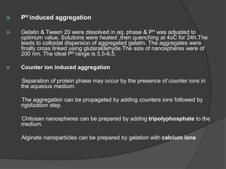  PH induced aggregation
 Gelatin & Tween 20 were dissolved in aq. phase & PH was adjusted to
optimum value. Solutions were heated ,then quenching at 4oC for 24h.The
leads to colloidal dispersion of aggregated gelatin. The aggregates were
finally cross linked using glutaraldehyde.The size of nanospheres were of
200 nm. The ideal PH range is 5.5-6.5.
 Counter ion induced aggregation
Separation of protein phase may occur by the presence of counter ions in
the aqueous medium.
The aggregation can be propagated by adding counters ions followed by
rigidization step.
Chitosan nanospheres can be prepared by adding tripolyphosphate to the
medium.
Alginate nanoparticles can be prepared by gelation with calcium ions
 