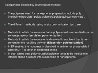 Nanoparticles prepared by polymerization methods
 The polymers used for nanospheres preparation include poly
(methylmethacrylate) poly(acrylamide)poly(butyl cyanoacrylate).
 The different methods using in situ polymerization tech. are
 Methods in which the monomer to be polymerised is emulsified in a non
solvent phase or (emulsion polymerization)
 Methods in which the monomer is dissolved in a solvent that is non
solvent for the resulting polymer (Dispersion polymerization)
 In EP method the monomer is dissolved in an internal phase while in
case of DP it is taken in dispersed phase
 In both cases after polymerization polymer tends to be insoluble in
internal phase & results into suspension of nanospheres
 