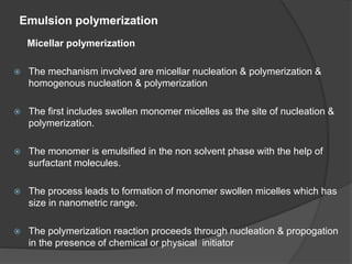 Emulsion polymerization
Micellar polymerization
 The mechanism involved are micellar nucleation & polymerization &
homogenous nucleation & polymerization
 The first includes swollen monomer micelles as the site of nucleation &
polymerization.
 The monomer is emulsified in the non solvent phase with the help of
surfactant molecules.
 The process leads to formation of monomer swollen micelles which has
size in nanometric range.
 The polymerization reaction proceeds through nucleation & propogation
in the presence of chemical or physical initiator
 