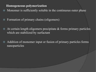 Homogeneous polymerization
 Monomer is sufficiently soluble in the continuous outer phase
 Formation of primary chains (oligomers)
 At certain length oligomers precipitate & forms primary particles
which are stabilized by surfactant
 Addition of monomer input or fusion of primary particles forms
nanoparticles
 