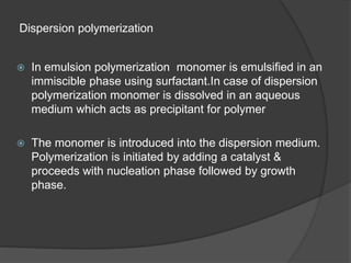 Dispersion polymerization
 In emulsion polymerization monomer is emulsified in an
immiscible phase using surfactant.In case of dispersion
polymerization monomer is dissolved in an aqueous
medium which acts as precipitant for polymer
 The monomer is introduced into the dispersion medium.
Polymerization is initiated by adding a catalyst &
proceeds with nucleation phase followed by growth
phase.
 