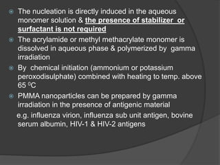  The nucleation is directly induced in the aqueous
monomer solution & the presence of stabilizer or
surfactant is not required
 The acrylamide or methyl methacrylate monomer is
dissolved in aqueous phase & polymerized by gamma
irradiation
 By chemical initiation (ammonium or potassium
peroxodisulphate) combined with heating to temp. above
65 0C
 PMMA nanoparticles can be prepared by gamma
irradiation in the presence of antigenic material
e.g. influenza virion, influenza sub unit antigen, bovine
serum albumin, HIV-1 & HIV-2 antigens
 