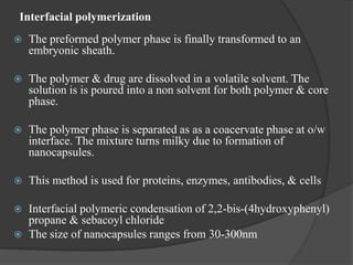 Interfacial polymerization
 The preformed polymer phase is finally transformed to an
embryonic sheath.
 The polymer & drug are dissolved in a volatile solvent. The
solution is is poured into a non solvent for both polymer & core
phase.
 The polymer phase is separated as as a coacervate phase at o/w
interface. The mixture turns milky due to formation of
nanocapsules.
 This method is used for proteins, enzymes, antibodies, & cells
 Interfacial polymeric condensation of 2,2-bis-(4hydroxyphenyl)
propane & sebacoyl chloride
 The size of nanocapsules ranges from 30-300nm
 