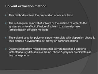 Solvent extraction method
 This method involves the preparation of o/w emulsion
 The subsequent removal of solvent or the addition of water to the
system so as to affect diffusion of solvent to external phase
(emulsification diffusion method)
 The solvent used for polymer is poorly miscible with dispersion phase &
thus diffuses & evaporates out slowly on continual stirring
 Dispersion medium miscible polymer solvent (alcohol & acetone
instantaneously diffuses into the aq. phase & polymer precipitates as
tiny nanospheres
 