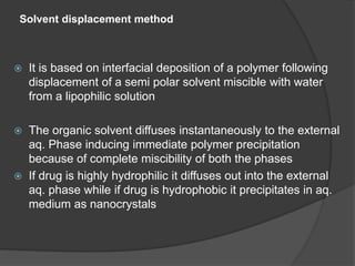 Solvent displacement method
 It is based on interfacial deposition of a polymer following
displacement of a semi polar solvent miscible with water
from a lipophilic solution
 The organic solvent diffuses instantaneously to the external
aq. Phase inducing immediate polymer precipitation
because of complete miscibility of both the phases
 If drug is highly hydrophilic it diffuses out into the external
aq. phase while if drug is hydrophobic it precipitates in aq.
medium as nanocrystals
 