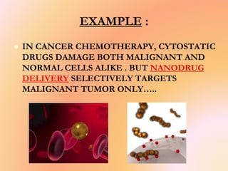 EXAMPLE :
 IN CANCER CHEMOTHERAPY, CYTOSTATIC
DRUGS DAMAGE BOTH MALIGNANT AND
NORMAL CELLS ALIKE . BUT NANODRUG
DELIVERY SELECTIVELY TARGETS
MALIGNANT TUMOR ONLY…..
 