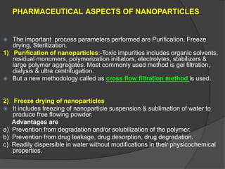 PHARMACEUTICAL ASPECTS OF NANOPARTICLES
 The important process parameters performed are Purification, Freeze
drying, Sterilization.
1) Purification of nanoparticles:-Toxic impurities includes organic solvents,
residual monomers, polymerization initiators, electrolytes, stabilizers &
large polymer aggregates. Most commonly used method is gel filtration,
dialysis & ultra centrifugation.
 But a new methodology called as cross flow filtration method is used.
2) Freeze drying of nanoparticles
 It includes freezing of nanoparticle suspension & sublimation of water to
produce free flowing powder.
Advantages are
a) Prevention from degradation and/or solubilization of the polymer.
b) Prevention from drug leakage, drug desorption, drug degradation.
c) Readily dispersible in water without modifications in their physicochemical
properties.
 