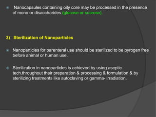  Nanocapsules containing oily core may be processed in the presence
of mono or disaccharides (glucose or sucrose).
3) Sterilization of Nanoparticles
 Nanoparticles for parenteral use should be sterilized to be pyrogen free
before animal or human use.
 Sterilization in nanoparticles is achieved by using aseptic
tech.throughout their preparation & processing & formulation & by
sterilizing treatments like autoclaving or gamma- irradiation.
 