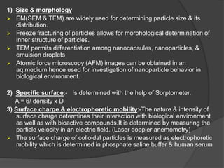 1) Size & morphology
 EM(SEM & TEM) are widely used for determining particle size & its
distribution.
 Freeze fracturing of particles allows for morphological determination of
inner structure of particles.
 TEM permits differentiation among nanocapsules, nanoparticles, &
emulsion droplets
 Atomic force microscopy (AFM) images can be obtained in an
aq.medium hence used for investigation of nanoparticle behavior in
biological environment.
2) Specific surface:- Is determined with the help of Sorptometer.
A = 6/ density x D
3) Surface charge & electrophoretic mobility:-The nature & intensity of
surface charge determines their interaction with biological environment
as well as with bioactive compounds.It is determined by measuring the
particle velocity in an electric field. (Laser doppler anemometry)
 The surface charge of colloidal particles is measured as electrophoretic
mobility which is determined in phosphate saline buffer & human serum
 