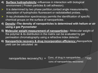 4) Surface hydrophobicity:-influences in interaction with biological
environment ( Protein particles & cell adhesion).
 It is determined by two phase partition,contact angle measurements,
adsorption of hydrophobic fluorescent or radiolabelled probes.
 X-ray photoelectron spectroscopy permits the identification of specific
chemical groups on the surface of nanoparticles.
4) Density:-The density of nanoparticles is determined with helium or air
using a gas Pycnometer
5) Molecular weight measurement of nanoparticles:- Molecular weight of
the polymer & its distribution in the matrix can be evaluated by gel
permeation chromatography using a refractive index detector.
6) Nanoparticle recovery & drug incorporation efficiency:-Nanoparticle
yield can be calculated as
nanoparticles recovery(%) = Conc. of drug in nanoparticles *100
conc of nanoparticles recovered
 