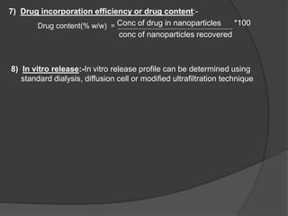 7) Drug incorporation efficiency or drug content:-
Drug content(% w/w) = Conc of drug in nanoparticles *100
conc of nanoparticles recovered
8) In vitro release:-In vitro release profile can be determined using
standard dialysis, diffusion cell or modified ultrafiltration technique
 