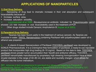 APPLICATIONS OF NANOPARTICLES
1) Oral Drug Delivery.
 Nanosizing of drug lead to dramatic increase in their oral absorption and subsequent
bioavailability because of-
 Increase surface area.
 Increase saturation solubility.
 Looareesuwan et al 1999, Atovaquinone an antibiotic indicated for Pneumnocystis carinii
showed 2.5 fold increase in oral bioavailability used in the treatment of PCP.
 Other drugs studied include Danazol, Amphotericin B (kayser et al 2003).
2) Parenteral Drug Delivery.
 Taxanes has been found useful in the treatment of various cancers .As Taxanes are
insoluble in water, TAXOL Nanoemulsion containing Paclitaxel with polyethoxylated castor oil in
ethanol was prepared.
 A vitamin E-based Nanoemulsion of Paclitaxel (TOCOSOL paclitaxel) was developed by
SONUS Pharmaceuticals. It is a Cremophor-free formulation of paclitaxel, a ready-to-use injectable
product that incorporates high drug loading (8–10 mg/ml) . Based on the data to date, TOCOSOL
paclitaxel shows greater tumor accumulation than Taxol® and antitumor efficacy. TOCOSOL
paclitaxel nanodroplets manufactured by proprietary high shearing homogenization have a mean
droplet diameter in the range of 40–80 nm, are stable and neutrally charged, which allows for
diffusion into the tumor interstitium.
REF; Advances in lipid nanodispersions for parenteral drug delivery and targeting by Panayiotis P.
Constantinides, Mahesh V. Chaubal, Robert Shorr. Biopharmaceutical and Drug Delivery Consulting, LLC,
Gurnee, IL, USA; Baxter Healthcare, Round Lake, IL, USA.
 