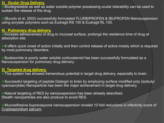 3) Ocular Drug Delivery.
Biodegradable as well as water soluble polymer possessing ocular tolerability can be used to
sustain the release of the drug.
(Bucolo et al. 2002) successfully formulated FLURBIPROFEN & IBUFROFEN Nanosuspension
using acrylate polymers such as Eudragit RS 100 & Eudragit RL 100.
4) Pulmonary drug delivery.
Increase adhesiveness of drug to mucosal surface, prolongs the residence time of drug at
absorption site.
It offers quick onset of action initially and then control release of active moiety which is required
by most pulmonary disorders.
Budesonide is poorly water soluble corticosteroid has been successfully formulated as a
Nanosuspension for pulmonary drug delivery.
5) Targeted drug delivery.
This system has showed tremendous potential in target drug delivery, especially to brain.
Successful targeting of peptide Dalargin to brain by employing surface modified poly (isobutyl
cyanoacrylate) Nanoparticle has been the major achievement in target drug delivery.
Natural targeting of RES by nanosuspension has been already described.
Stealth nanoparticles are also produce to avoid RES.
Mucoadhesive bupravaquone nanosuspension reveled 10 fold reductions in infectivity score of
Cryptosporidium parvum.
 