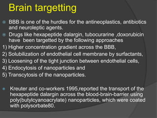 Brain targetting
 BBB is one of the hurdles for the antineoplastics, antibiotics
and neuroleptic agents.
 Drugs like hexapeptide dalargin, tubocurarine ,doxorubicin
have been targetted by the following approaches
1) Higher concentration gradient across the BBB,
2) Solubilization of endothelial cell membrane by surfactants,
3) Loosening of the tight junction between endothelial cells,
4) Endocytosis of nanoparticles and
5) Transcytosis of the nanoparticles.
 Kreuter and co-workers 1995,reported the transport of the
hexapeptide dalargin across the blood-brain-barrier using
poly(butylcyanoacrylate) nanoparticles, which were coated
with polysorbate80.
 
