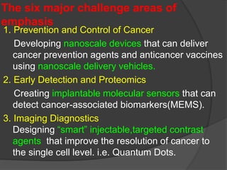 The six major challenge areas of
emphasis
1. Prevention and Control of Cancer
Developing nanoscale devices that can deliver
cancer prevention agents and anticancer vaccines
using nanoscale delivery vehicles.
2. Early Detection and Proteomics
Creating implantable molecular sensors that can
detect cancer-associated biomarkers(MEMS).
3. Imaging Diagnostics
Designing “smart” injectable,targeted contrast
agents that improve the resolution of cancer to
the single cell level. i.e. Quantum Dots.
 