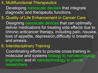 .
4. Multifunctional Therapeutics
Developing nanoscale devices that integrate
diagnostic and therapeutic functions.
5. Quality of Life Enhancement in Cancer Care
Designing nanoscale devices that can optimally
deliver medications for treating side effects due to
chronic anticancer therapy, including pain, nausea,
loss of appetite, depression,difficulty in breathing
and emesis.
6. Interdisciplinary Training
Coordinating efforts to provide cross-training in
molecular and systems biology to nanotechnology
engineers and in nanotechnology to cancer
researchers.
 