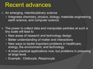 Recent advances
 An emerging, interdisciplinary science
 Integrates chemistry, physics, biology, materials engineering,
earth science, and computer science.
 The power to collect data and manipulate particles at such a
tiny scale will lead to
 New areas of research and technology design
 Better understanding of matter and interactions
 New ways to tackle important problems in healthcare,
energy, the environment, and technology
 A most practical applications now, but problems in preparing
at large level.
 Example : Clottocyte, Respirocyte
 