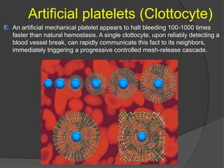 Artificial platelets (Clottocyte)
An artificial mechanical platelet appears to halt bleeding 100-1000 times
faster than natural hemostasis. A single clottocyte, upon reliably detecting a
blood vessel break, can rapidly communicate this fact to its neighbors,
immediately triggering a progressive controlled mesh-release cascade.
 