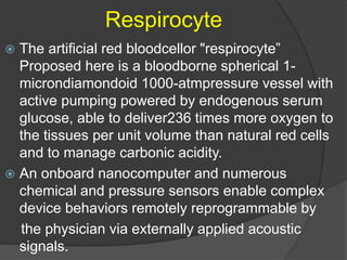Respirocyte
 The artificial red bloodcellor "respirocyte”
Proposed here is a bloodborne spherical 1-
microndiamondoid 1000-atmpressure vessel with
active pumping powered by endogenous serum
glucose, able to deliver236 times more oxygen to
the tissues per unit volume than natural red cells
and to manage carbonic acidity.
 An onboard nanocomputer and numerous
chemical and pressure sensors enable complex
device behaviors remotely reprogrammable by
the physician via externally applied acoustic
signals.
 