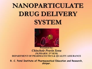 NANOPARTICULATE
DRUG DELIVERY
SYSTEM
Presented by:
Chinchole Pravin Sonu
(M.PHARM 2nd SEM)
DEPARTMENT OF PHARMACEUTICS & QUALITY ASSURANCE
R. C. Patel Institute of Pharmaceutical Education and Research,
shirpur.
 