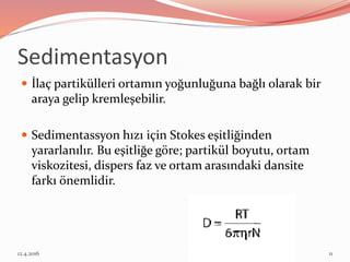Sedimentasyon
 İlaç partikülleri ortamın yoğunluğuna bağlı olarak bir
araya gelip kremleşebilir.
 Sedimentassyon hızı için Stokes eşitliğinden
yararlanılır. Bu eşitliğe göre; partikül boyutu, ortam
viskozitesi, dispers faz ve ortam arasındaki dansite
farkı önemlidir.
12.4.2016 11
 