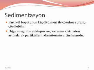 Sedimentasyon
 Partikül boyutunun küçültülmesi ile çökelme sorunu
çözülebilir.
 Diğer yaygın bir yaklaşım ise; ortamın viskozitesi
arttırılarak partiküllerin dansitesinin arttırılmasıdır.
12.4.2016 12
 