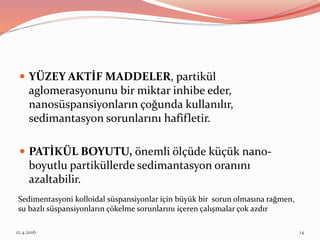  YÜZEY AKTİF MADDELER, partikül
aglomerasyonunu bir miktar inhibe eder,
nanosüspansiyonların çoğunda kullanılır,
sedimantasyon sorunlarını hafifletir.
 PATİKÜL BOYUTU, önemli ölçüde küçük nano-
boyutlu partiküllerde sedimantasyon oranını
azaltabilir.
Sedimentasyoni kolloidal süspansiyonlar için büyük bir sorun olmasına rağmen,
su bazlı süspansiyonların çökelme sorunlarını içeren çalışmalar çok azdır
12.4.2016 14
 