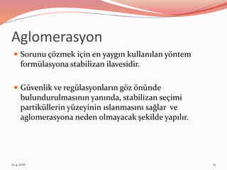  Sorunu çözmek için en yaygın kullanılan yöntem
formülasyona stabilizan ilavesidir.
 Güvenlik ve regülasyonların göz önünde
bulundurulmasının yanında, stabilizan seçimi
partiküllerin yüzeyinin ıslanmasını sağlar ve
aglomerasyona neden olmayacak şekilde yapılır.
Aglomerasyon
12.4.2016 15
 