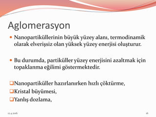 Aglomerasyon
 Nanopartiküllerinin büyük yüzey alanı, termodinamik
olarak elverişsiz olan yüksek yüzey enerjisi oluşturur.
 Bu durumda, partiküller yüzey enerjisini azaltmak için
topaklanma eğilimi göstermektedir.
Nanopartiküller hazırlanırken hızlı çöktürme,
Kristal büyümesi,
Yanlış dozlama,
12.4.2016 16
 