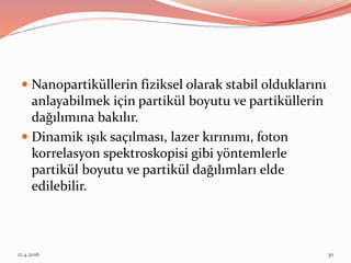  Nanopartiküllerin fiziksel olarak stabil olduklarını
anlayabilmek için partikül boyutu ve partiküllerin
dağılımına bakılır.
 Dinamik ışık saçılması, lazer kırınımı, foton
korrelasyon spektroskopisi gibi yöntemlerle
partikül boyutu ve partikül dağılımları elde
edilebilir.
12.4.2016 30
 
