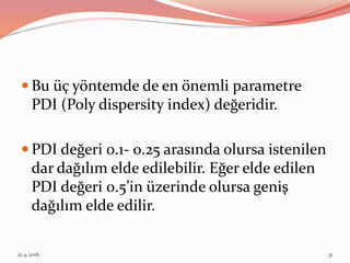  Bu üç yöntemde de en önemli parametre
PDI (Poly dispersity index) değeridir.
 PDI değeri 0.1- 0.25 arasında olursa istenilen
dar dağılım elde edilebilir. Eğer elde edilen
PDI değeri 0.5’in üzerinde olursa geniş
dağılım elde edilir.
12.4.2016 31
 