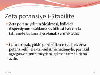 Zeta potansiyeli-Stabilite
 Zeta potansiyelinin ölçülmesi, kolloidal
dispersiyonun saklama stabilitesi hakkında
tahminde bulunmaya olanak vermektedir.
 Genel olarak, yüklü partiküllerde (yüksek zeta
potansiyeli), elektriksel itme nedeniyle, partikül
agregasyonunun meydana gelme ihtimali daha
azdır.
12.4.2016 33
 