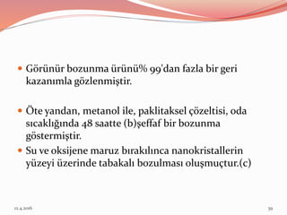  Görünür bozunma ürünü% 99'dan fazla bir geri
kazanımla gözlenmiştir.
 Öte yandan, metanol ile, paklitaksel çözeltisi, oda
sıcaklığında 48 saatte (b)şeffaf bir bozunma
göstermiştir.
 Su ve oksijene maruz bırakılınca nanokristallerin
yüzeyi üzerinde tabakalı bozulması oluşmuçtur.(c)
12.4.2016 39
 
