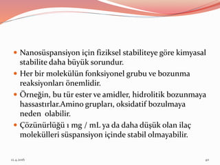  Nanosüspansiyon için fiziksel stabiliteye göre kimyasal
stabilite daha büyük sorundur.
 Her bir molekülün fonksiyonel grubu ve bozunma
reaksiyonları önemlidir.
 Örneğin, bu tür ester ve amidler, hidrolitik bozunmaya
hassastırlar.Amino grupları, oksidatif bozulmaya
neden olabilir.
 Çözünürlüğü 1 mg / mL ya da daha düşük olan ilaç
molekülleri süspansiyon içinde stabil olmayabilir.
12.4.2016 40
 