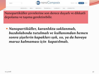 Nanopartiküller, karanlıkta saklanmalı,
buzdolabında tutulmalı ve kullanımdan hemen
sonra şişelerin kapakları ışık, ısı, ya da havaya
maruz kalmaması için kapatılmalı.
Nanopartiküller çevrelerine son derece duyarlı ve dikkatli
depolama ve taşıma gerektirebilir.
12.4.2016 42
 