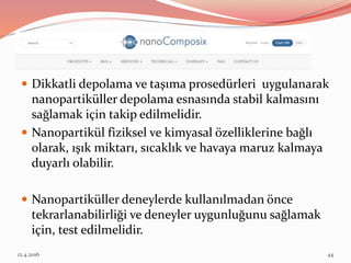  Dikkatli depolama ve taşıma prosedürleri uygulanarak
nanopartiküller depolama esnasında stabil kalmasını
sağlamak için takip edilmelidir.
 Nanopartikül fiziksel ve kimyasal özelliklerine bağlı
olarak, ışık miktarı, sıcaklık ve havaya maruz kalmaya
duyarlı olabilir.
 Nanopartiküller deneylerde kullanılmadan önce
tekrarlanabilirliği ve deneyler uygunluğunu sağlamak
için, test edilmelidir.
12.4.2016 44
 