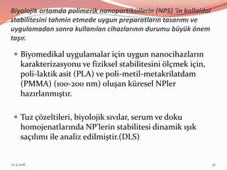 Biyolojik ortamda polimerik nanopartiküllerin (NPS) 'in kolloidal
stabilitesini tahmin etmede uygun preparatların tasarımı ve
uygulamadan sonra kullanılan cihazlarının durumu büyük önem
taşır.
 Biyomedikal uygulamalar için uygun nanocihazların
karakterizasyonu ve fiziksel stabilitesini ölçmek için,
poli-laktik asit (PLA) ve poli-metil-metakrilatdam
(PMMA) (100-200 nm) oluşan küresel NPler
hazırlanmıştır.
 Tuz çözeltileri, biyolojik sıvılar, serum ve doku
homojenatlarında NP’lerin stabilitesi dinamik ışık
saçılımı ile analiz edilmiştir.(DLS)
12.4.2016 47
 