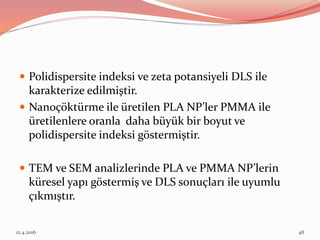  Polidispersite indeksi ve zeta potansiyeli DLS ile
karakterize edilmiştir.
 Nanoçöktürme ile üretilen PLA NP’ler PMMA ile
üretilenlere oranla daha büyük bir boyut ve
polidispersite indeksi göstermiştir.
 TEM ve SEM analizlerinde PLA ve PMMA NP’lerin
küresel yapı göstermiş ve DLS sonuçları ile uyumlu
çıkmıştır.
12.4.2016 48
 