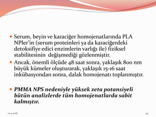  Serum, beyin ve karaciğer homojenatlarında PLA
NPler’in (serum proteinleri ya da karaciğerdeki
detoksifiye edici enzimlerin varlığı ile) fiziksel
stabilitesinin değişmediği gözlenmiştir.
 Ancak, önemli ölçüde 48 saat sonra, yaklaşık 800 nm
büyük kümeler oluşturarak, yaklaşık 15-16 saat
inkübasyondan sonra, dalak homojenatı toplanmıştır.
 PMMA NPS nedeniyle yüksek zeta potansiyeli
bütün analizlerde tüm homojenatlarda sabit
kalmıştır.
12.4.2016 54
 