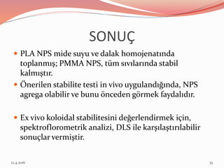 SONUÇ
 PLA NPS mide suyu ve dalak homojenatında
toplanmış; PMMA NPS, tüm sıvılarında stabil
kalmıştır.
 Önerilen stabilite testi in vivo uygulandığında, NPS
agrega olabilir ve bunu önceden görmek faydalıdır.
 Ex vivo koloidal stabilitesini değerlendirmek için,
spektroflorometrik analizi, DLS ile karşılaştırılabilir
sonuçlar vermiştir.
12.4.2016 55
 