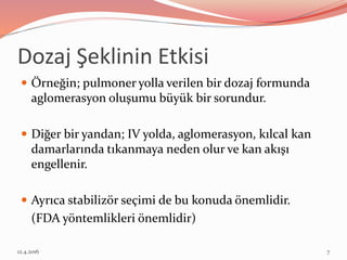 Dozaj Şeklinin Etkisi
 Örneğin; pulmoner yolla verilen bir dozaj formunda
aglomerasyon oluşumu büyük bir sorundur.
 Diğer bir yandan; IV yolda, aglomerasyon, kılcal kan
damarlarında tıkanmaya neden olur ve kan akışı
engellenir.
 Ayrıca stabilizör seçimi de bu konuda önemlidir.
(FDA yöntemlikleri önemlidir)
12.4.2016 7
 