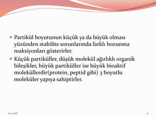  Partikül boyutunun küçük ya da büyük olması
yüzünden stabilite sorunlarında farklı bozunma
reaksiyonları gösterirler.
 Küçük partiküller, düşük molekül ağırlıklı organik
bileşikler, büyük partiküller ise büyük bioaktif
moleküllerdir(protein, peptid gibi) 3 boyutlu
moleküler yapıya sahiptirler.
12.4.2016 9
 