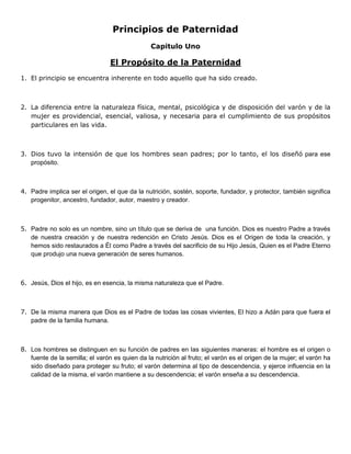 Principios de Paternidad
Capitulo Uno
El Propósito de la Paternidad
1. El principio se encuentra inherente en todo aquello que ha sido creado.
2. La diferencia entre la naturaleza física, mental, psicológica y de disposición del varón y de la
mujer es providencial, esencial, valiosa, y necesaria para el cumplimiento de sus propósitos
particulares en las vida.
3. Dios tuvo la intensión de que los hombres sean padres; por lo tanto, el los diseñó para ese
propósito.
4. Padre implica ser el origen, el que da la nutrición, sostén, soporte, fundador, y protector, también significa
progenitor, ancestro, fundador, autor, maestro y creador.
5. Padre no solo es un nombre, sino un título que se deriva de una función. Dios es nuestro Padre a través
de nuestra creación y de nuestra redención en Cristo Jesús. Dios es el Origen de toda la creación, y
hemos sido restaurados a Él como Padre a través del sacrificio de su Hijo Jesús, Quien es el Padre Eterno
que produjo una nueva generación de seres humanos.
6. Jesús, Dios el hijo, es en esencia, la misma naturaleza que el Padre.
7. De la misma manera que Dios es el Padre de todas las cosas vivientes, El hizo a Adán para que fuera el
padre de la familia humana.
8. Los hombres se distinguen en su función de padres en las siguientes maneras: el hombre es el origen o
fuente de la semilla; el varón es quien da la nutrición al fruto; el varón es el origen de la mujer; el varón ha
sido diseñado para proteger su fruto; el varón determina al tipo de descendencia, y ejerce influencia en la
calidad de la misma, el varón mantiene a su descendencia; el varón enseña a su descendencia.
 